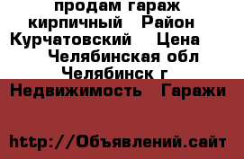 продам гараж кирпичный › Район ­ Курчатовский  › Цена ­ 200 - Челябинская обл., Челябинск г. Недвижимость » Гаражи   